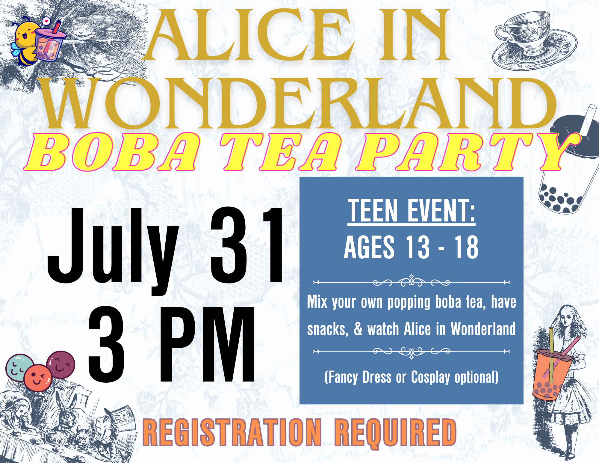 Alice in Wonderland Boba Tea Party July 31st 3 PM Teen Event: Ages 13-18) Mix your own popping boba tea, have snacks, and watch Alice in Wonderland! Fancy dress or cosplay optional *REGISTRATION REQUIRED*